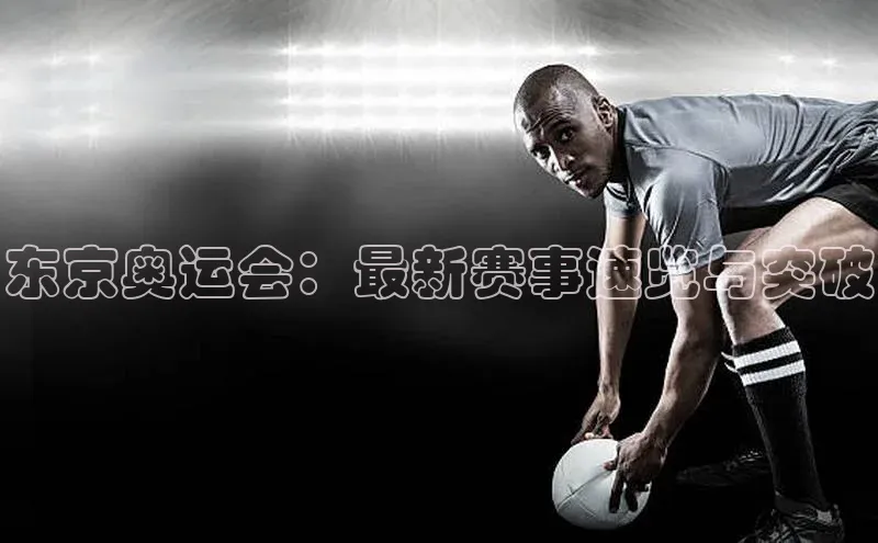 东京奥运会：最新赛事速览与突破