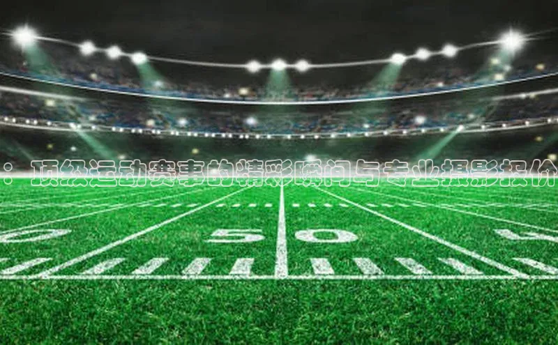 ：顶级运动赛事的精彩瞬间与专业摄影报价